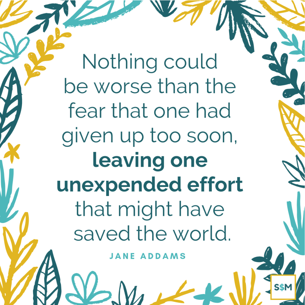 Nothing could be worse than the fear that one had given up too soon, leaving one unexpended effort that might have saved the world. - Jane Addams