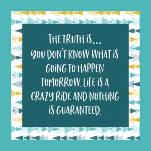 The truth is... You don't know what is going to happen tomorrow. Life is a crazy ride and nothing is guaranteed.