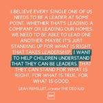 I believe every single one of us needs to be a leader at some point. Whether that’s leading a company or leading our homes, we need to be able to lead one another. Maybe it’s just standing up for what is right. That takes leadership. I want to help children understand that they can be leaders. That they can stand for what is right, for what is true, for what is good. 