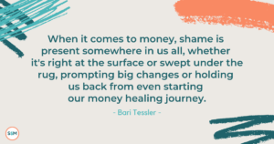 When it comes to money, shame is present somewhere in us all, whether it's right at the surface or swept under the rug, prompting big changes or holding us back from even starting our money healing journey. - Bari Tessler